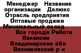 Менеджер › Название организации ­ Делюкс › Отрасль предприятия ­ Оптовые продажи › Минимальный оклад ­ 25 000 - Все города Работа » Вакансии   . Владимирская обл.,Вязниковский р-н